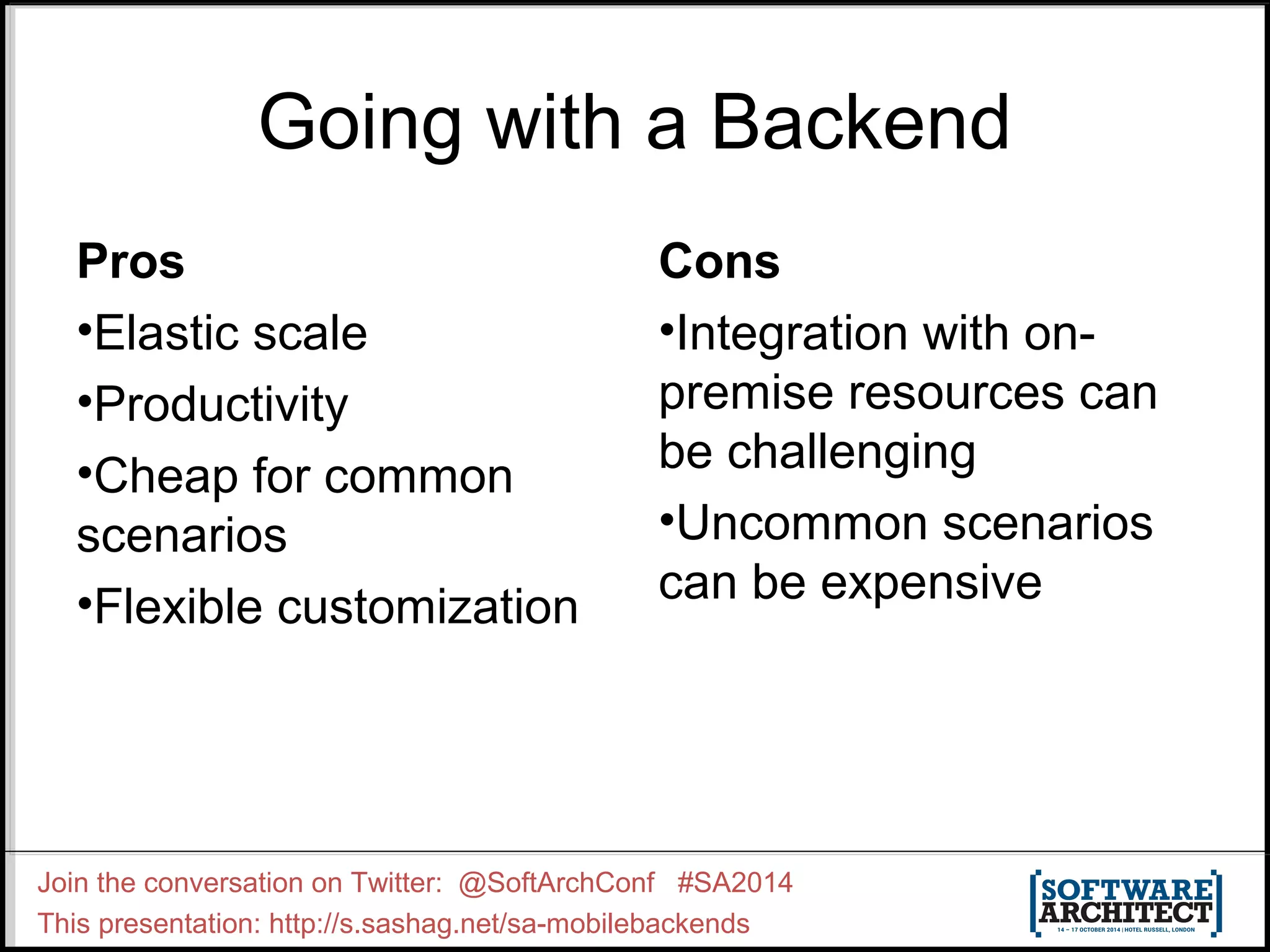 Going with a Backend 
Pros 
•Elastic scale 
•Productivity 
•Cheap for common 
scenarios 
•Flexible customization 
Cons 
•Integration with on-premise 
Join the conversation on Twitter: @SoftArchConf #SA2014 
This presentation: http://s.sashag.net/sa-mobilebackends 
resources can 
be challenging 
•Uncommon scenarios 
can be expensive 
 