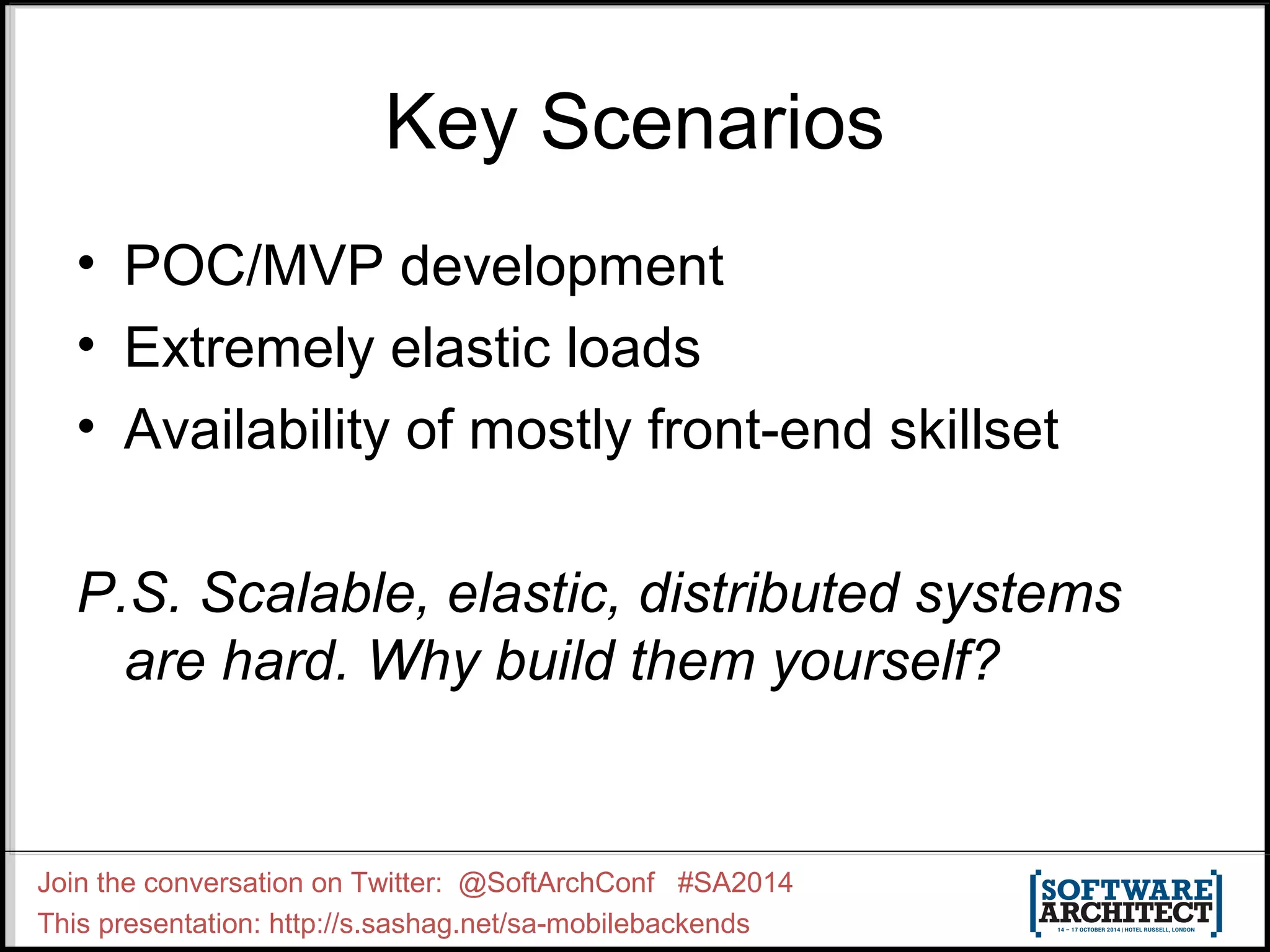 Key Scenarios 
• POC/MVP development 
• Extremely elastic loads 
• Availability of mostly front-end skillset 
P.S. Scalable, elastic, distributed systems 
are hard. Why build them yourself? 
Join the conversation on Twitter: @SoftArchConf #SA2014 
This presentation: http://s.sashag.net/sa-mobilebackends 
 