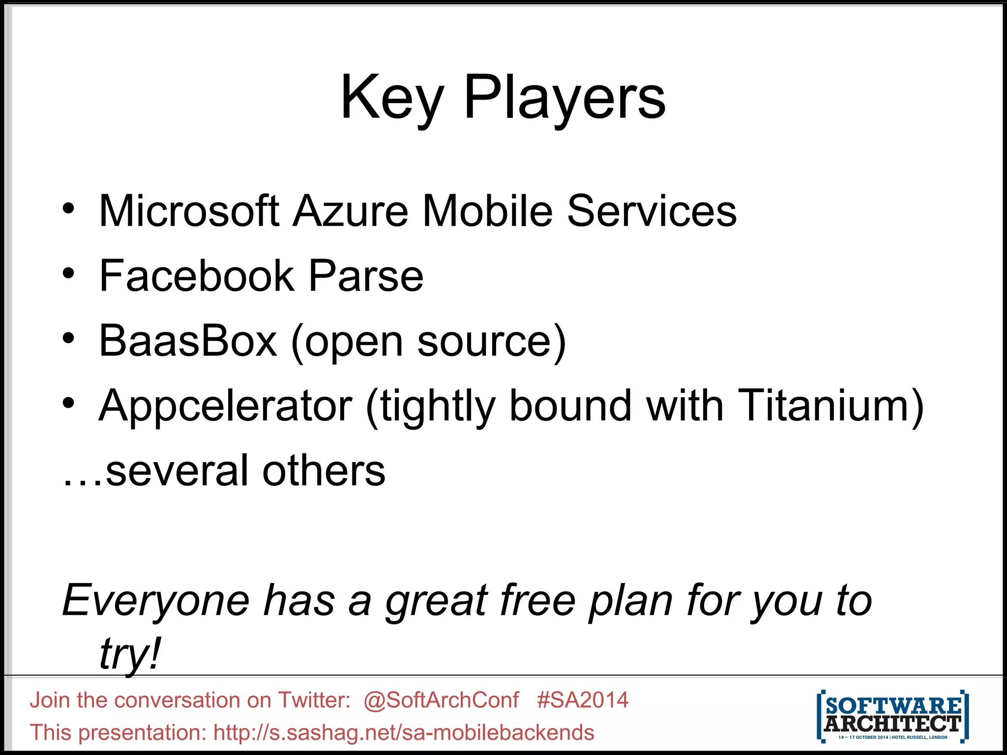 Key Players 
• Microsoft Azure Mobile Services 
• Facebook Parse 
• BaasBox (open source) 
• Appcelerator (tightly bound with Titanium) 
…several others 
Everyone has a great free plan for you to 
try! 
Join the conversation on Twitter: @SoftArchConf #SA2014 
This presentation: http://s.sashag.net/sa-mobilebackends 
 