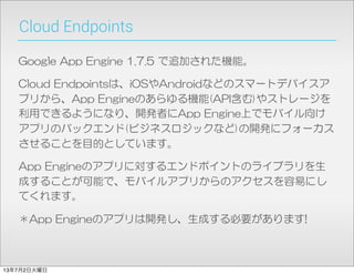 Cloud Endpoints
Google  App  Engine  1.7.5  で追加された機能。
Cloud  Endpointsは、iOSやAndroidなどのスマートデバイスア
プリから、App  Engineのあらゆる機能(API含む)やストレージを
利用できるようになり、開発者にApp  Engine上でモバイル向け
アプリのバックエンド(ビジネスロジックなど)の開発にフォーカス
させることを目的としています。
App  Engineのアプリに対するエンドポイントのライブラリを生
成することが可能で、モバイルアプリからのアクセスを容易にし
てくれます。
＊App  Engineのアプリは開発し、生成する必要があります!
13年7月2日火曜日
 