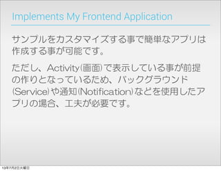 Implements My Frontend Application
サンプルをカスタマイズする事で簡単なアプリは
作成する事が可能です。
ただし、Activity(画面)で表示している事が前提
の作りとなっているため、バックグラウンド
(Service)や通知(Notification)などを使用したア
プリの場合、工夫が必要です。
13年7月2日火曜日
 