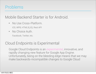 Problems
Mobile Backend Starter is for Android.
• No Use Cross-Platform.
iOS, WP8, HTML5(JS), Rest API
• No Choice Auth.
Facebook, Twitter, etc.
Cloud Endpoints is Experimental
Google Cloud Endpoints is an experimental, innovative, and
rapidly changing new feature for Google App Engine.
Unfortunately, being on the bleeding edge means that we may
make backwards-incompatible changes to Google Cloud
13年7月2日火曜日
 
