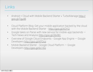 Links
• Android + Cloud with Mobile Backend Starter « TurboManage http://
goo.gl/TgydB
• Cloud Platform Blog: Get your mobile application backed by the cloud
with the Mobile Backend Starter - http://goo.gl/XOYI2
• Google takes on Parse with new service for mobile-app backends —
Tech News and Analysis http://goo.gl/26VBC
• Overview of Google Cloud Endpoints - Google App Engine — Google
Developers http://goo.gl/KPDoz
• Mobile Backend Starter - Google Cloud Platform — Google
Developers http://goo.gl/6c15Q
13年7月2日火曜日
 