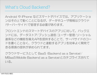 What’s Cloud Backend?
Android  や  iPhone  などスマートデバイスでは、アプリケーショ
ンはその上で動くことになるが、データやユーザ情報はクラウド  
(サーバーサイド)で管理する必要があります。
フロントエンドのスマートデバイスのアプリに対して、バックエ
ンドには、データストア/プッシュ通信/ユーザー管理/ソーシャル
連係などの機能を備えAPIを提供することで、サーバサイドのコー
ドを書くことなく、クラウドと連動するアプリを効率よく開発で
きる環境の提供が求められてます。
クラウドサービスとして  BaaS  (Backend  as  a  Service)/
MBaaS(Mobile  Backend  as  a  Service)とカテゴライズされて
いる。
13年7月2日火曜日
 