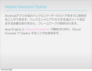 Mobile Backend Starter
Androidアプリの為のバックエンド/データストアをすぐに使用す
ることができます。バックエンドにアクセスする為のコードを記
述する必要はありません。フレームワークが提供されます。
App  Engine  と  Cloud  Endpoints  で構成されおり、Cloud  
Console  で  Deploy  することが出来きます。
13年7月2日火曜日
 