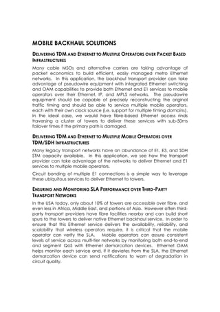 MOBILE BACKHAUL SOLUTIONS
DELIVERING TDM AND ETHERNET TO MULTIPLE OPERATORS OVER PACKET BASED
INFRASTRUCTURES
Many cable MSOs and alternative carriers are taking advantage of
packet economics to build efficient, easily managed metro Ethernet
networks. In this application, the backhaul transport provider can take
advantage of pseudowire equipment with integrated Ethernet switching
and OAM capabilities to provide both Ethernet and E1 services to mobile
operators over their Ethernet, IP, and MPLS networks. The pseudowire
equipment should be capable of precisely reconstructing the original
traffic timing and should be able to service multiple mobile operators,
each with their own clock source (i.e. support for multiple timing domains).
In the ideal case, we would have fibre-based Ethernet access rinds
traversing a cluster of towers to deliver these services with sub-50ms
failover times if the primary path is damaged.

DELIVERING TDM AND ETHERNET TO MULTIPLE MOBILE OPERATORS OVER
TDM/SDH INFRASTRUCTURES
Many legacy transport networks have an abundance of E1, E3, and SDH
STM capacity available. In this application, we see how the transport
provider can take advantage of the networks to deliver Ethernet and E1
services to multiple mobile operators.
Circuit bonding of multiple E1 connections is a simple way to leverage
these ubiquitous services to deliver Ethernet to towers.

ENSURING AND MONITORING SLA PERFORMANCE OVER THIRD-PARTY
TRANSPORT NETWORKS
In the USA today, only about 10% of towers are accessible over fibre, and
even less in Africa, Middle East, and portions of Asia. However often third-
party transport providers have fibre facilities nearby and can build short
spurs to the towers to deliver native Ethernet backhaul service. In order to
ensure that this Ethernet service delivers the availability, reliability, and
scalability that wireless operators require, it is critical that the mobile
operator can verify the SLA.        Mobile operators can assure consistent
levels of service across multi-tier networks by monitoring both end-to-end
and segment QoS with Ethernet demarcation devices. Ethernet OAM
helps monitor each service and, if it deviates from the SLA, the Ethernet
demarcation device can send notifications to warn of degradation in
circuit quality.
 