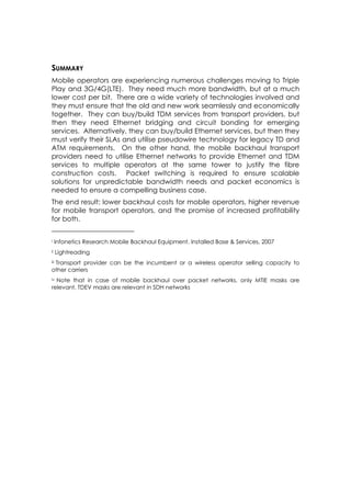 SUMMARY
Mobile operators are experiencing numerous challenges moving to Triple
Play and 3G/4G(LTE). They need much more bandwidth, but at a much
lower cost per bit. There are a wide variety of technologies involved and
they must ensure that the old and new work seamlessly and economically
together. They can buy/build TDM services from transport providers, but
then they need Ethernet bridging and circuit bonding for emerging
services. Alternatively, they can buy/build Ethernet services, but then they
must verify their SLAs and utilise pseudowire technology for legacy TD and
ATM requirements. On the other hand, the mobile backhaul transport
providers need to utilise Ethernet networks to provide Ethernet and TDM
services to multiple operators at the same tower to justify the fibre
construction costs. Packet switching is required to ensure scalable
solutions for unpredictable bandwidth needs and packet economics is
needed to ensure a compelling business case.
The end result: lower backhaul costs for mobile operators, higher revenue
for mobile transport operators, and the promise of increased profitability
for both.


i     Infonetics Research Mobile Backhaul Equipment, Installed Base & Services, 2007
ii    Lightreading
 Transport provider can be the incumbent or a wireless operator selling capacity to
iii

other carriers
ivNote that in case of mobile backhaul over packet networks, only MTIE masks are
relevant, TDEV masks are relevant in SDH networks
 