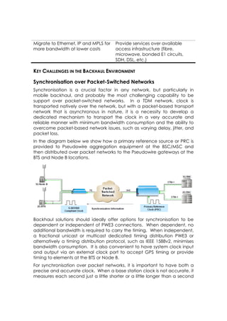 Migrate to Ethernet, IP and MPLS for   Provide services over available
more bandwidth at lower costs          access infrastructure (fibre,
                                       microwave, bonded E1 circuits,
                                       SDH, DSL, etc.)

KEY CHALLENGES IN THE BACKHAUL ENVIRONMENT

Synchronisation over Packet-Switched Networks
Synchronisation is a crucial factor in any network, but particularly in
mobile backhaul, and probably the most challenging capability to be
support over packet-switched networks. In a TDM network, clock is
transported natively over the network, but with a packet-based transport
network that is asynchronous in nature, it is a necessity to develop a
dedicated mechanism to transport the clock in a very accurate and
reliable manner with minimum bandwidth consumption and the ability to
overcome packet-based network issues, such as varying delay, jitter, and
packet loss.
In the diagram below we show how a primary reference source or PRC is
provided to Pseudowire aggregation equipment at the BSC/MSC and
then distributed over packet networks to the Pseudowire gateways at the
BTS and Node B locations.




Backhaul solutions should ideally offer options for synchronisation to be
dependent or independent of PWE3 connections. When dependent, no
additional bandwidth is required to carry the timing. When independent,
a fractional unicast or multicast dedicated timing distribution PWE3 or
alternatively a timing distribution protocol, such as IEEE 1588v2, minimises
bandwidth consumption. It is also convenient to have system clock input
and output via an external clock port to accept GPS timing or provide
timing to elements at the BTS or Node B.
For synchronisation over packet networks, it is important to have both a
precise and accurate clock. When a base station clock is not accurate, it
measures each second just a little shorter or a little longer than a second
 