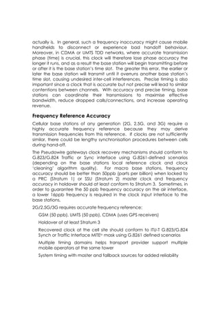 actually is. In general, such a frequency inaccuracy might cause mobile
handhelds to disconnect or experience bad handoff behaviour.
Moreover, in CDMA or UMTS TDD networks, where accurate transmission
phase (time) is crucial, this clock will therefore lose phase accuracy the
longer it runs, and as a result the base station will begin transmitting before
or after it is the base station’s time slot. The greater this error, the earlier or
later the base station will transmit until it overruns another base station’s
time slot, causing undesired inter-cell interferences. Precise timing is also
important since a clock that is accurate but not precise will lead to similar
contentions between channels. With accuracy and precise timing, base
stations can coordinate their transmissions to maximise effective
bandwidth, reduce dropped calls/connections, and increase operating
revenue.

Frequency Reference Accuracy
Cellular base stations of any generation (2G, 2.5G, and 3G) require a
highly accurate frequency reference because they may derive
transmission frequencies from this reference. If clocks are not sufficiently
similar, there could be lengthy synchronisation procedures between cells
during hand-off.
The Pseudowire gateways clock recovery mechanisms should conform to
G.823/G.824 Traffic or Sync interface using G.8261-defined scenarios
(depending on the base stations local reference clock and clock
‘cleaning’ algorithm quality).   For macro base stations, frequency
accuracy should be better than 50ppb (parts per billion) when locked to
a PRC (Stratum 1) or SSU (Stratum 2) master clock and frequency
accuracy in holdover should at least conform to Stratum 3. Sometimes, in
order to guarantee the 50 ppb frequency accuracy on the air interface,
a lower 16ppb frequency is required in the clock input interface to the
base stations.
2G/2.5G/3G requires accurate frequency reference:
   GSM (50 ppb), UMTS (50 ppb), CDMA (uses GPS receivers)
   Holdover of at least Stratum 3
   Recovered clock at the cell site should conform to ITU-T G.823/G.824
   Synch or Traffic Interface MITEiv mask using G.8261 defined scenarios
   Multiple timing domains helps transport provider support multiple
   mobile operators at the same tower
   System timing with master and fallback sources for added reliability
 