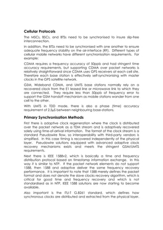 Cellular Protocols
The MSCs, BSCs, and BTSs need to be synchronised to insure slip-free
interconnection.
In addition, the BTSs need to be synchronised with one another to ensure
adequate frequency stability on the air-interface (RF). Different types of
cellular mobile networks have different synchronisation requirements. For
example:
CDMA requires a frequency accuracy of 50ppb and had stringent time
accuracy requirements, but supporting CDMA over packet networks is
relatively straightforward since CDMA uses GPS receivers at each cell site.
Therefore each base station is effectively self-synchronising with master
clocks in the GPS satellite network.
GSM, Wideband CDMA, and UMTS base stations normally rely on a
recovered clock from the E1 leased line or microwave link to which they
are connected. They require less than 50ppb of frequency error to
support the GSM handoff mechanism as mobile stations wander from one
cell to the other.
With UMTS in TDD mode, there is also a phase (time) accuracy
requirement of 2.5µS between neighbouring base-stations.

Primary Synchronisation Methods
First there is adaptive clock regeneration where the clock is distributed
over the packet network as a TDM stream and is adaptively recovered
solely using time-of-arrival information. The format of the clock stream is a
standard Pseudowire flow, so interoperability with third-party vendors is
simplified. In this case timing is recovered independently of the physical
layer. Pseudowire solutions equipped with advanced adaptive clock
recovery mechanisms exists and meets the stringent GSM/UMTS
requirements.
Next there is IEEE 1588v2, which is basically a time and frequency
distribution protocol based on timestamp information exchange. In this
way it is similar to NTP. If the packet network elements do not support
1588, then 1588 and adaptive deliver the same frequency recovery
performance. It is important to note that 1588 merely defines the packet
format and does not denote the slave clocks recovery algorithm, which is
critical for good time and frequency recovery and which is not
standardised as in NTP, IEEE 1588 solutions are now starting to become
available.
Also important is the ITU-T G.8261 standard, which defines how
synchronous clocks are distributed and extracted from the physical layer.
 