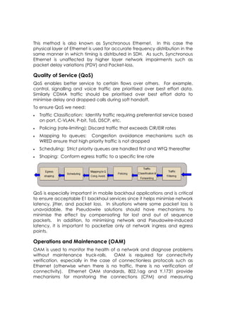 This method is also known as Synchronous Ethernet. In this case the
physical layer of Ethernet is used for accurate frequency distribution in the
same manner in which timing is distributed in SDH. As such, Synchronous
Ethernet is unaffected by higher layer network impairments such as
packet delay variations (PDV) and Packet-loss.

Quality of Service (QoS)
QoS enables better service to certain flows over others. For example,
control, signalling and voice traffic are prioritised over best effort data.
Similarly CDMA traffic should be prioritised over best effort data to
minimise delay and dropped calls during soft handoff.
To ensure QoS we need:
   Traffic Classification: Identify traffic requiring preferential service based
    on port, C-VLAN, P-bit, ToS, DSCP, etc.
   Policing (rate-limiting): Discard traffic that exceeds CIR/EIR rates
   Mapping to queues: Congestion avoidance mechanisms such as
    WRED ensure that high priority traffic is not dropped
   Scheduling: Strict priority queues are handled first and WFQ thereafter
   Shaping: Conform egress traffic to a specific line rate




QoS is especially important in mobile backhaul applications and is critical
to ensure acceptable E1 backhaul services since it helps minimise network
latency, jitter, and packet loss. In situations where some packet loss is
unavoidable, the Pseudowire solutions should have mechanisms to
minimise the effect by compensating for lost and out of sequence
packets. In addition, to minimising network and Pseudowire-induced
latency, it is important to packetize only at network ingress and egress
points.

Operations and Maintenance (OAM)
OAM is used to monitor the health of a network and diagnose problems
without maintenance truck-rolls.      OAM is required for connectivity
verification, especially in the case of connectionless protocols such as
Ethernet (otherwise when there is no traffic, there is no verification of
connectivity). Ethernet OAM standards, 802.1ag and Y.1731 provide
mechanisms for monitoring the connections (CFM) and measuring
 