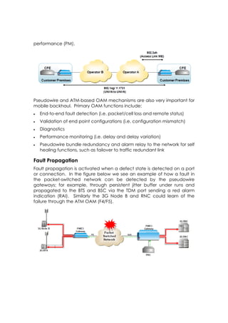 performance (PM).




Pseudowire and ATM-based OAM mechanisms are also very important for
mobile backhaul. Primary OAM functions include:
   End-to-end fault detection (i.e. packet/cell loss and remote status)
   Validation of end point configurations (i.e. configuration mismatch)
   Diagnostics
   Performance monitoring (i.e. delay and delay variation)
   Pseudowire bundle redundancy and alarm relay to the network for self
    healing functions, such as failover to traffic redundant link

Fault Propagation
Fault propagation is activated when a defect state is detected on a port
or connection. In the figure below we see an example of how a fault in
the packet-switched network can be detected by the pseudowire
gateways; for example, through persistent jitter buffer under runs and
propagated to the BTS and BSC via the TDM port sending a red alarm
indication (RAI). Similarly the 3G Node B and RNC could learn of the
failure through the ATM OAM (F4/F5).
 