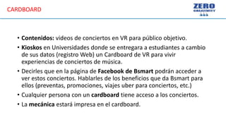 • Contenidos: videos de conciertos en VR para público objetivo.
• Kioskos en Universidades donde se entregara a estudiantes a cambio
de sus datos (registro Web) un Cardboard de VR para vivir
experiencias de conciertos de música.
• Decirles que en la página de Facebook de Bsmart podrán acceder a
ver estos conciertos. Hablarles de los beneficios que da Bsmart para
ellos (preventas, promociones, viajes uber para conciertos, etc.)
• Cualquier persona con un cardboard tiene acceso a los conciertos.
• La mecánica estará impresa en el cardboard.
CARDBOARD
 