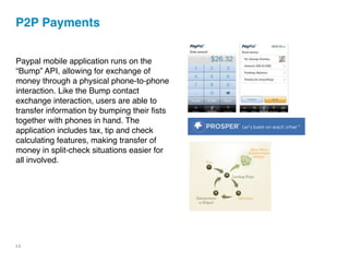 P2P Payments


Paypal mobile application runs on the
“Bump” API, allowing for exchange of
money through a physical phone-to-phone
interaction. Like the Bump contact
exchange interaction, users are able to
transfer information by bumping their ﬁsts
together with phones in hand. The
application includes tax, tip and check
calculating features, making transfer of
money in split-check situations easier for
all involved.




12
 