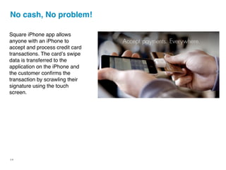 No cash, No problem!

Square iPhone app allows
anyone with an iPhone to
accept and process credit card
transactions. The cardʼs swipe
data is transferred to the
application on the iPhone and
the customer conﬁrms the
transaction by scrawling their
signature using the touch
screen.




14
 