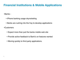 Financial Institutions & Mobile Applications


•Banks -
    • iPhone banking usage skyrocketing
    • Banks are rushing into the fray to develop applications
•Customers
     • Expect more than just the banks mobile web site
     • Provide active feedback to Bankʼs on features wanted
     • Moving quickly to third party applications.




4
 