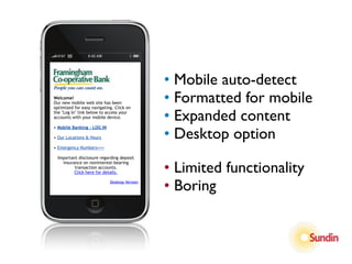 • Mobile auto-detect
Welcome!
Our new mobile web site has been
optimized for easy navigating. Click on
                                              • Formatted for mobile
the "Log In" link below to access your
accounts with your mobile device.             • Expanded content
                                              • Desktop option
• Mobile Banking - LOG IN

• Our Locations & Hours

• Emergency Numbers===

  Important disclosure regarding deposit


                                              • Limited functionality
    insurance on noninterest-bearing
          transaction accounts.
          Click here for details.

                            Desktop Version
                                              • Boring
 