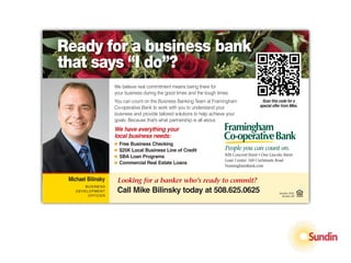 Ready for a business bank
         Want real
that says “I do”?
                                       commitment
                                        from a
                    We believe real commitment means being there for
                    your business during the good times and the tough times.



                                       business bank?
                    You can count on the Business Banking Team at Framingham                  Scan this code for a
                    Co-operative Bank to work with you to understand your                    special offer from Mike.
                    business and provide tailored solutions to help achieve your
                    goals. Because that’s what partnership is all about.
                    We have everything your
                    local business needs:
                    Ⅲ   Free Business Checking
                    Ⅲ   $25K Local Business Line of Credit                People you can count on.
                    Ⅲ   SBA Loan Programs                                 828 Concord Street • One Lincoln Street
                                                                          Loan Center: 160 Cochituate Road STD
                                                                                                        PRSRT
                    Ⅲ   Commercial Real Estate Loans
                                                                          FraminghamBank.com           U.S. POSTAGE
                                                                                                           PAID
                        People you can count on.                                                        NATICK, MA
 Michael Bilinsky       Looking for a banker who’s ready to commit?                                   PERMIT NO. 61
        BUSINESS
    DEVELOPMENT         Call Mike Bilinsky today at 508.625.0625                                         Member FDIC
         OFFICER                                                                                          Member SIF
 