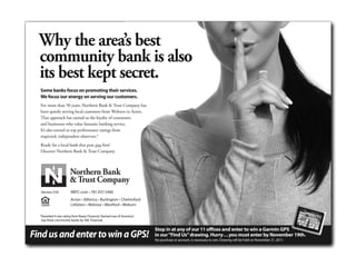 Why thecomesbest
     When it area’s to banks,
     we’re the strong, is also
     community bank
     its best kept secret.
     silent type.
      Some banksbanks on promoting their services.
      While other focus are busy promoting themselves,
      We focus our energy on serving our customers.
      we’ve been quietly serving customers seeking
      For more than 50 years, financialBank & Trust Company has
      a stable and secure Northern haven.
      been quietly serving local customers from Woburn to Acton.
      For more than 50 years, Northern Bank & Trust Company
      That approach has earned us thebusinesses a solid, safe banking
      has offered local consumers and loyalty of consumers
      and businesses who valueapproach banking service.
      alternative. Our prudent fantastic has earned the loyalty of our
      It’s also earned uspraise from independent observers. We have
      customers – and top performance ratings from
      respected, independent observers.* We were named one of
      a 4-Star Rating from Bauer Financial.
      America’s top three community banks by SNL Financial. And we
      were ranked among the Top 10 you first?
      Ready for a local bank that putsLenders by the Warren Group.
      Discover Northern Bank & Trust Company.
      Ready for a local bank that puts you first?
      Discover Northern Bank & Trust Company.




      Member FDIC          NBTC.com • 781.937.5400
       Member FDIC         Acton • Billerica • Burlington • Chelmsford
                           NBTC.com • 781.937.5400
                           Littleton • Melrose • Westford • Woburn
                           Acton • Billerica • Burlington • Chelmsford
                           Littleton • Melrose • Westford • Woburn
      *Awarded 4-star rating from Bauer Financial. Named one of America’s
       top three community banks by SNL Financial.

                                                                                                                           win a Garmin GPS
                                                                            Stop in at any of our 11 offices and enter to win a Garmin GPS
 Find us and enter to win a GPS!                                                                                           enter by November 19th.
                                                                            in our “Find Us” drawing. Hurry . . . you must enter by November 19th.
                                                                                                                         Drawing will be held on November 21, 2011.
                                                                            No purchase or account, is necessary to win. Drawing will be held on November 21, 2011.



9.625" x 7"
 
