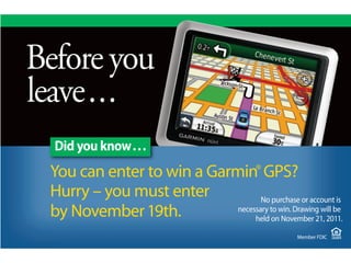 Why the you to
Before
When it comesbest
           area’s
banks, we’re the is also
community bank
leave.silentsecret.
         . . type.
strong, kept
its best
   Did you know. . .
  You can enter to Trust Garmin® GPS?
  Northern Bank & win a Company
  Hurry – you must enter
  was awarded a 4-Star rating No purchase
  is ranked among the top 10 lenders or account is
  by The Warren19th.
      November Group?
      Bauer Financial?       necessary to win. Drawing will be
                                  held on November 21, 2011.

                                                    Member FDIC
 