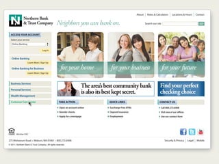 About   |   Rates & Calculators   |   Locations & Hours    |       Contact
               Northern Bank
               & Trust Company                    Neighbors you can bank on.                                       Search our site                                               GO



  ACCESS YOUR ACCOUNT
  Select your service
   Online Banking
                                        ᮡ
                                        ᮢ




                                   Log In


   Online Banking
                    Learn More | Sign Up

   Online Banking for Business                        for your home                  for your business                               for your future
                    Learn More | Sign Up



  Business Services
                                                                        The area’s best community bank                            Find your perfect
  Personal Services

  Wealth Management
                                                                        is also its best kept secret.                             checking choice
  Customer Care Center                              TAKE ACTION                     QUICK LINKS                                   CONTACT US
                                                   Ⅲ Open an account online        Ⅲ Surcharge Free ATMs                         Ⅲ Call 800.273.6908
                                                   Ⅲ Reorder checks                Ⅲ Deposit Insurance                           Ⅲ Visit one of our offices
                                                   Ⅲ Apply for a mortgage          Ⅲ Employment                                  Ⅲ Use our contact form




        Member FDIC

275 Mishawum Road • Woburn, MA 01801 • 800.273.6908                                                                                    Security & Privacy     |   Legal   |   Mobile
© 2011, Northern Bank & Trust Company. All rights reserved.
 