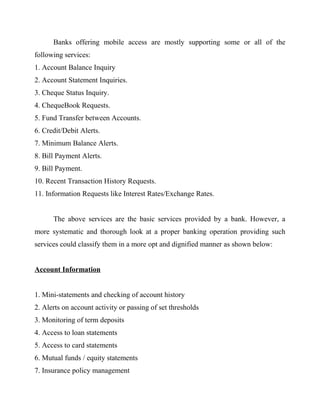 Banks offering mobile access are mostly supporting some or all of the
following services:
1. Account Balance Inquiry
2. Account Statement Inquiries.
3. Cheque Status Inquiry.
4. ChequeBook Requests.
5. Fund Transfer between Accounts.
6. Credit/Debit Alerts.
7. Minimum Balance Alerts.
8. Bill Payment Alerts.
9. Bill Payment.
10. Recent Transaction History Requests.
11. Information Requests like Interest Rates/Exchange Rates.
The above services are the basic services provided by a bank. However, a
more systematic and thorough look at a proper banking operation providing such
services could classify them in a more opt and dignified manner as shown below:
Account Information
1. Mini-statements and checking of account history
2. Alerts on account activity or passing of set thresholds
3. Monitoring of term deposits
4. Access to loan statements
5. Access to card statements
6. Mutual funds / equity statements
7. Insurance policy management
 