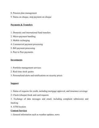 8. Pension plan management
9. Status on cheque, stop payment on cheque
Payments & Transfers
1. Domestic and international fund transfers
2. Micro-payment handling
3. Mobile recharging
4. Commercial payment processing
5. Bill payment processing
6. Peer to Peer payments
Investments
1. Portfolio management services
2. Real-time stock quotes
3. Personalized alerts and notifications on security prices
Support
1. Status of requests for credit, including mortgage approval, and insurance coverage
2. Check (cheque) book and card requests
3. Exchange of data messages and email, including complaint submission and
tracking
4. ATM location
Content Services
1. General information such as weather updates, news
 