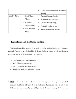 • Other financial services like share
trading.
Inquiry Based • Credit/Debit
Alerts.
• Minimum
Balance Alerts
• Bill Payment
Alerts
• Account Balance Inquiry
• Account Statement Inquiry.
• Cheque Status Inquiry.
• ChequeBook Requests.
• Recent Transaction History.
Technologies enabling Mobile Banking
Technically speaking most of these services can be deployed using more than one
channel. Presently, Mobile Banking is being deployed using mobile applications
developed on one of the following four channels.
1. IVR (Interactive Voice Response)
2. SMS (Short Messaging Service)
3. WAP (Wireless Access Protocol)
4. Standalone Mobile Application Clients
1. IVR or Interactive Voice Response service operates through pre-specified
numbers that banks advertise to their customers. Customer's make a call at the
IVR number and are usually greeted by a stored electronic message followed by a
 