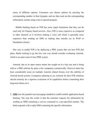 menu of different options. Customers can choose options by pressing the
corresponding number in their keypads, and are then read out the corresponding
information, mostly using a text to speech program.
Mobile banking based on IVR has some major limitations that they can be
used only for Enquiry based services. Also, IVR is more expensive as compared
to other channels as it involves making a voice call which is generally more
expensive than sending an SMS or making data transfer (as in WAP or
Standalone clients).
One way to enable IVR is by deploying a PBX system that can host IVR dial
plans. Banks looking to go the low cost way should consider evaluating Asterisk,
which is an open source Linux PBX system
Asterisk, due to its open source nature has caught on in a big way and is being
sold as a PBX solution by quite a few companies commercially. However there has
been considerable noise on multiple Asterisk related forums over the stability of
Asterisk based systems. Companies planning to use Asterisk for their IVR solutions
should certainly do a rigorous evaluation of its capabilities before committing their
long-term future on it.
2. SMS uses the popular text-messaging standard to enable mobile application based
banking. The way this works is that the customer requests for information by
sending an SMS containing a service command to a pre-specified number. The
bank responds with a reply SMS containing the specific information.
 