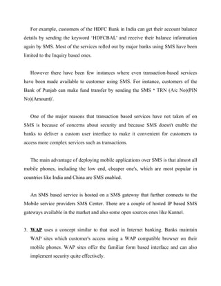 For example, customers of the HDFC Bank in India can get their account balance
details by sending the keyword ‘HDFCBAL' and receive their balance information
again by SMS. Most of the services rolled out by major banks using SMS have been
limited to the Inquiry based ones.
However there have been few instances where even transaction-based services
have been made available to customer using SMS. For instance, customers of the
Bank of Punjab can make fund transfer by sending the SMS ‘ TRN (A/c No)(PIN
No)(Amount)'.
One of the major reasons that transaction based services have not taken of on
SMS is because of concerns about security and because SMS doesn't enable the
banks to deliver a custom user interface to make it convenient for customers to
access more complex services such as transactions.
The main advantage of deploying mobile applications over SMS is that almost all
mobile phones, including the low end, cheaper one's, which are most popular in
countries like India and China are SMS enabled.
An SMS based service is hosted on a SMS gateway that further connects to the
Mobile service providers SMS Center. There are a couple of hosted IP based SMS
gateways available in the market and also some open sources ones like Kannel.
3. WAP uses a concept similar to that used in Internet banking. Banks maintain
WAP sites which customer's access using a WAP compatible browser on their
mobile phones. WAP sites offer the familiar form based interface and can also
implement security quite effectively.
 