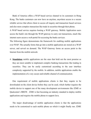 Bank of America offers a WAP based service channel to its customers in Hong
Kong. The banks customers can now have an anytime, anywhere access to a secure
reliable service that allows them to access all inquiry and transaction based services
and also more complex transaction like trade in securities through their phone.
A WAP based service requires hosting a WAP gateway. Mobile Application users
access the bank's site through the WAP gateway to carry out transactions, much like
internet users access a web portal for accessing the banks services.
The following figure demonstrates the framework for enabling mobile applications
over WAP. The actually forms that go into a mobile application are stored on a WAP
server, and served on demand. The WAP Gateway forms an access point to the
Internet from the mobile network
4. Standalone mobile applications are the ones that hold out the most promise as
they are most suitable to implement complex banking transactions like trading in
securities. They can be easily customized according to the user interface
complexity supported by the mobile. In addition, mobile applications enable the
implementation of a very secure and reliable channel of communication.
One requirement of mobile applications clients is that they require to be
downloaded on the client device before they can be used, which further requires the
mobile device to support one of the many development environments like J2ME or
Qualcomm’s BREW. J2ME is fast becoming an industry standard to deploy mobile
applications and requires the mobile phone to support Java.
The major disadvantage of mobile application clients is that the applications
needs to be customized to each mobile phone on which it might finally run. J2ME
 