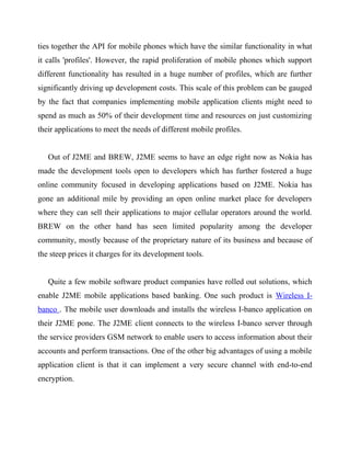ties together the API for mobile phones which have the similar functionality in what
it calls 'profiles'. However, the rapid proliferation of mobile phones which support
different functionality has resulted in a huge number of profiles, which are further
significantly driving up development costs. This scale of this problem can be gauged
by the fact that companies implementing mobile application clients might need to
spend as much as 50% of their development time and resources on just customizing
their applications to meet the needs of different mobile profiles.
Out of J2ME and BREW, J2ME seems to have an edge right now as Nokia has
made the development tools open to developers which has further fostered a huge
online community focused in developing applications based on J2ME. Nokia has
gone an additional mile by providing an open online market place for developers
where they can sell their applications to major cellular operators around the world.
BREW on the other hand has seen limited popularity among the developer
community, mostly because of the proprietary nature of its business and because of
the steep prices it charges for its development tools.
Quite a few mobile software product companies have rolled out solutions, which
enable J2ME mobile applications based banking. One such product is Wireless I-
banco . The mobile user downloads and installs the wireless I-banco application on
their J2ME pone. The J2ME client connects to the wireless I-banco server through
the service providers GSM network to enable users to access information about their
accounts and perform transactions. One of the other big advantages of using a mobile
application client is that it can implement a very secure channel with end-to-end
encryption.
 