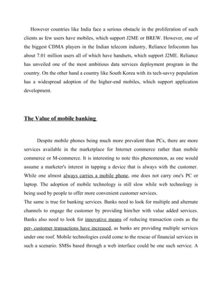 However countries like India face a serious obstacle in the proliferation of such
clients as few users have mobiles, which support J2ME or BREW. However, one of
the biggest CDMA players in the Indian telecom industry, Reliance Infocomm has
about 7.01 million users all of which have handsets, which support J2ME. Reliance
has unveiled one of the most ambitious data services deployment program in the
country. On the other hand a country like South Korea with its tech-savvy population
has a widespread adoption of the higher-end mobiles, which support application
development.
The Value of mobile banking
Despite mobile phones being much more prevalent than PCs, there are more
services available in the marketplace for Internet commerce rather than mobile
commerce or M-commerce. It is interesting to note this phenomenon, as one would
assume a marketer's interest in tapping a device that is always with the customer.
While one almost always carries a mobile phone, one does not carry one's PC or
laptop. The adoption of mobile technology is still slow while web technology is
being used by people to offer more convenient customer services.
The same is true for banking services. Banks need to look for multiple and alternate
channels to engage the customer by providing him/her with value added services.
Banks also need to look for innovative means of reducing transaction costs as the
per- customer transactions have increased, as banks are providing multiple services
under one roof. Mobile technologies could come to the rescue of financial services in
such a scenario. SMSs based through a web interface could be one such service. A
 