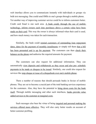 web interface allows you to communicate instantly with individuals or groups via
bulk text messaging. One could send SMSs to one's groups through a mobile phone.
Yet another way of improving customer service could be to inform customers better.
Credit card fraud is one such area. A bank could, through the use of mobile
technology, inform owners each time purchases above a certain value have been
made on their card. This way the owner is always informed when their card is used,
and how much money was taken for each transaction.
Similarly, the bank could remind customers of outstanding loan repayment
dates, dates for the payment of monthly installments or simply tell them that a bill
has been presented and is up for payment. The customers can then check their
balance on the phone and authorise the required amounts for payment.
The customers can also request for additional information. They can
automatically view deposits and withdrawals as they occur and also pre- schedule
payments to be made or cheques to be issued. Similarly, one could also request for
services like stop cheque or issue of a chequebook over one's mobile phone.
There a number of reasons that should persuade banks in favour of mobile
phones. They are set to become a crucial part of the total banking services experience
for the customers. Also, they have the potential to bring down costs for the bank
itself. Through mobile messaging and other such interfaces, banks provide value
added services to the customer at marginal costs.
Such messages also bear the virtue of being targeted and personal making the
services offered more effective. They will also carry better results on account of
better customer profiling.
 