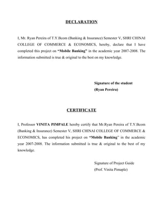DECLARATION
I, Mr. Ryan Pereira of T.Y.Bcom (Banking & Insurance) Semester V, SHRI CHINAI
COLLEGE OF COMMERCE & ECONOMICS, hereby, declare that I have
completed this project on “Mobile Banking” in the academic year 2007-2008. The
information submitted is true & original to the best on my knowledge.
Signature of the student
(Ryan Pereira)
CERTIFICATE
I, Professor VINITA PIMPALE hereby certify that Mr.Ryan Pereira of T.Y.Bcom
(Banking & Insurance) Semester V, SHRI CHINAI COLLEGE OF COMMERCE &
ECONOMICS, has completed his project on “Mobile Banking” in the academic
year 2007-2008. The information submitted is true & original to the best of my
knowledge.
Signature of Project Guide
(Prof. Vinita Pimaple)
 
