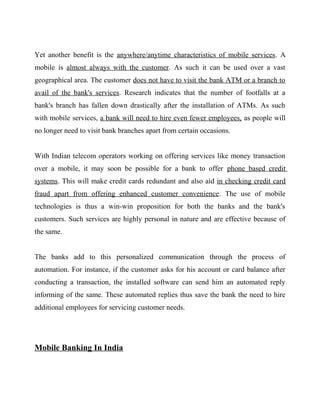 Yet another benefit is the anywhere/anytime characteristics of mobile services. A
mobile is almost always with the customer. As such it can be used over a vast
geographical area. The customer does not have to visit the bank ATM or a branch to
avail of the bank's services. Research indicates that the number of footfalls at a
bank's branch has fallen down drastically after the installation of ATMs. As such
with mobile services, a bank will need to hire even fewer employees, as people will
no longer need to visit bank branches apart from certain occasions.
With Indian telecom operators working on offering services like money transaction
over a mobile, it may soon be possible for a bank to offer phone based credit
systems. This will make credit cards redundant and also aid in checking credit card
fraud apart from offering enhanced customer convenience. The use of mobile
technologies is thus a win-win proposition for both the banks and the bank's
customers. Such services are highly personal in nature and are effective because of
the same.
The banks add to this personalized communication through the process of
automation. For instance, if the customer asks for his account or card balance after
conducting a transaction, the installed software can send him an automated reply
informing of the same. These automated replies thus save the bank the need to hire
additional employees for servicing customer needs.
Mobile Banking In India
 
