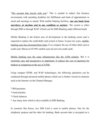"The account that travels with you". This is needed in today's fast business
environment with unending deadlines for fulfillment and loads of appointments to
meed and meetings to attend. With mobile banking facilities, one can bank from
anywhere, at anytime and in any condition or anyhow. The system is either
through SMS or through WAP. (Check out for SMS Banking under different head)
Mobile Banking is the hottest area of development in the banking sector and is
expected to replace the credit/debit card system in future. In past two years, mobile-
banking users has increased three times if we compare the use of either debit card or
credit card. Moreover 85-90% mobile users do not own credit cards.
Mobile banking uses the same infrastructure like the ATM solution. But it is
extremely easy and inexpensive to implement. It reduces the cost of operation for
bankers in comparison to the use of ATMs.
Using compact HTML and WAP technologies, the following operations can be
conducted through advanced mobile phones which can is further viewed on channels
such as the Internet via the Channel Manager.
* Bill payments
* Fund transfers
* Check balances
* Any many more which is also available in SMS Banking
In countries like Korea, two SIM Card is used in mobile phones. One for the
telephonic purpose and the other for banking. Bank account data is encrypted on a
 