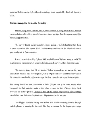 smart-card chip. About 3.3 million transactions were reported by Bank of Korea in
2004.
Indians receptive to mobile banking
One of every three Indians with a bank account is ready to switch to another
bank on being offered free mobile banking, states an Asia Pacific survey on mobile
banking opportunities.
The survey found Indian users to be more aware of mobile banking than those
in other countries. The report titled, 'Mobile Opportunities for the Financial Sector'
was conducted in five countries.
It was commissioned by Sybase 365, a subsidiary of Sybase, along with BDM
Intelligence-a custom market research firm in Asia. It surveyed 1,818 mobile users.
The survey states that 81 per cent of Indian respondents are aware they can
check bank balance on a mobile phone, while 49 per cent have used these services in
the last three months-the highest amongst the five countries surveyed in the region.
The survey found out that consumers in India (71 per cent ) are more aware when
compared to their counter parts in the other regions on the offerings their bank
provides on mobile phones. Almost a half of the Indian respondents checked their
bank balance on their mobile phone and 54 per cent via the Internet.
The biggest concern among the Indian user while accessing details through
mobile phones is security. In line with this, they accounted for the largest percentage
 