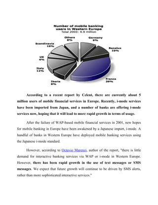 According to a recent report by Celent, there are currently about 5
million users of mobile financial services in Europe. Recently, i-mode services
have been imported from Japan, and a number of banks are offering i-mode
services now, hoping that it will lead to more rapid growth in terms of usage.
After the failure of WAP-based mobile financial services in 2001, new hopes
for mobile banking in Europe have been awakened by a Japanese import, i-mode. A
handful of banks in Western Europe have deployed mobile banking services using
the Japanese i-mode standard.
However, according to Octavio Marenzi, author of the report, "there is little
demand for interactive banking services via WAP or i-mode in Western Europe.
However, there has been rapid growth in the use of text messages or SMS
messages. We expect that future growth will continue to be driven by SMS alerts,
rather than more sophisticated interactive services."
 
