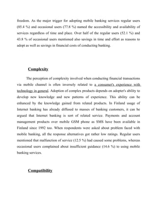 freedom. As the major trigger for adopting mobile banking services regular users
(85.4 %) and occasional users (77.8 %) named the accessibility and availability of
services regardless of time and place. Over half of the regular users (52.1 %) and
43.8 % of occasional users mentioned also savings in time and effort as reasons to
adopt as well as savings in financial costs of conducting banking.
Complexity
The perception of complexity involved when conducting financial transactions
via mobile channel is often inversely related to a consumer's experience with
technology in general. Adoption of complex products depends on adopter's ability to
develop new knowledge and new patterns of experience. This ability can be
enhanced by the knowledge gained from related products. In Finland usage of
Internet banking has already diffused to masses of banking customers, it can be
argued that Internet banking is sort of related service. Payments and account
management products over mobile GSM phone as SMS have been available in
Finland since 1992 too. When respondents were asked about problem faced with
mobile banking, all the response alternatives got rather low ratings. Regular users
mentioned that malfunction of service (12.5 %) had caused some problems, whereas
occasional users complained about insufficient guidance (14.6 %) to using mobile
banking services.
Compatibility
 