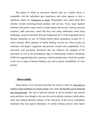 The degree to which an innovative channel such as a mobile device is
compatible with the individuals past experiences and values appears to have a
significant impact on willingness to adopt. Respondents were asked about their
attitudes towards technology-based products and services. Every target segment
informed with positive mean scores to mobile phone and services, Internet, personal
computer, cable television, e-mail that they were pretty enthusiastic about using
technology, except of electronic ID-card. Furthermore 82 % of the respondent had an
Internet connection on use. In Finland mobile phone penetration exceeds 85 %,
which certainly affect adoption of mobile banking services too. These results are
consistent with Rogers' suggestion and previous research that compatibility of an
innovation with previously introduced idea can influence the adoption of the
innovation as well as the development stage of infrastructure. Further, Hirschman
(1980) has suggested that prior experience with the product class, which for example
in this case is usage of Internet banking, may lead to greater acceptability of a new
product.
Observability
Observability of an innovation describes the extent to which an innovation is
visible to other members of a social system, how easily the benefits can be observed
and communicated. The lack of physical domain in service products may present
some problems, even though in this case the service delivery medium, mobile phone
itself, may enhance physical evidence of the innovation. In this survey respondents
mentioned they had gained information of mobile banking services from banks'
 