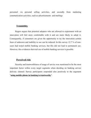 personnel via personal selling activities, and secondly from marketing
communication activities, such as advertisements and mailings
Trialability
Rogers argues that potential adopters who are allowed to experiment with an
innovation will feel more comfortable with it and are more likely to adopt it.
Consequently, if consumers are given the opportunity to try the innovation certain
fears of unknown and inability to use can be reduced. In this survey 12.7 % of non-
users had tested mobile banking services, but this did not lead to permanent use.
However, this evidences that trial use of mobile banking services is possible.
Perceived risk
Security and trustworthiness of usage of service was mentioned to be the most
important factor within every target segments when deciding on banking service
delivery channel. Survey participants responded also positively to the argument
"using mobile phone in banking is trustworthy".
 