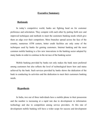 Executive Summary
Rationale
In today’s competitive world, banks are fighting head on for customer
preference and solicitation. They compete with each other by putting forth new and
improved techniques and methods to meet the customers banking needs which give
them an edge over their competitors. More branches spread across the face of the
country, numerous ATM centers, better credit facilities are only some of the
techniques used by banks for gaining customers. Internet banking and the most
common mobile banking is a few new innovations in the banking sector adopted by
many banks in order to continue in the rat race of the banking sector
Mobile banking provided by banks not only makes the bank more preferred
among customers but also reflects the level of technological know how and status
achieved by the bank. Such services provided by banks shows the dedication of the
bank in conducting its activities and the dedication to meet their customers banking
needs.
Hypothesis
In India, two out of three individuals have a mobile phone in their possession
and the number is increasing at a rapid rate due to development in information
technology and due to competition among service providers. At this rate of
development mobile banking will have a wider scope for success and development
 