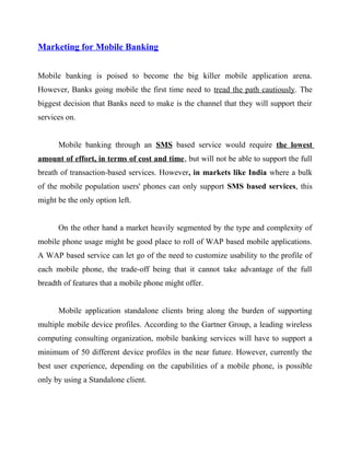 Marketing for Mobile Banking
Mobile banking is poised to become the big killer mobile application arena.
However, Banks going mobile the first time need to tread the path cautiously. The
biggest decision that Banks need to make is the channel that they will support their
services on.
Mobile banking through an SMS based service would require the lowest
amount of effort, in terms of cost and time, but will not be able to support the full
breath of transaction-based services. However, in markets like India where a bulk
of the mobile population users' phones can only support SMS based services, this
might be the only option left.
On the other hand a market heavily segmented by the type and complexity of
mobile phone usage might be good place to roll of WAP based mobile applications.
A WAP based service can let go of the need to customize usability to the profile of
each mobile phone, the trade-off being that it cannot take advantage of the full
breadth of features that a mobile phone might offer.
Mobile application standalone clients bring along the burden of supporting
multiple mobile device profiles. According to the Gartner Group, a leading wireless
computing consulting organization, mobile banking services will have to support a
minimum of 50 different device profiles in the near future. However, currently the
best user experience, depending on the capabilities of a mobile phone, is possible
only by using a Standalone client.
 