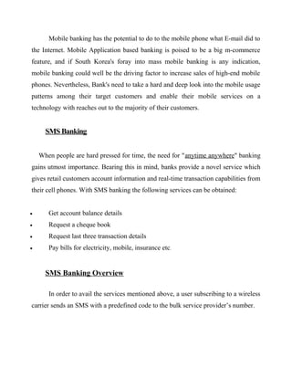 Mobile banking has the potential to do to the mobile phone what E-mail did to
the Internet. Mobile Application based banking is poised to be a big m-commerce
feature, and if South Korea's foray into mass mobile banking is any indication,
mobile banking could well be the driving factor to increase sales of high-end mobile
phones. Nevertheless, Bank's need to take a hard and deep look into the mobile usage
patterns among their target customers and enable their mobile services on a
technology with reaches out to the majority of their customers.
SMS Banking
When people are hard pressed for time, the need for "anytime anywhere" banking
gains utmost importance. Bearing this in mind, banks provide a novel service which
gives retail customers account information and real-time transaction capabilities from
their cell phones. With SMS banking the following services can be obtained:
• Get account balance details
• Request a cheque book
• Request last three transaction details
• Pay bills for electricity, mobile, insurance etc.
SMS Banking Overview
In order to avail the services mentioned above, a user subscribing to a wireless
carrier sends an SMS with a predefined code to the bulk service provider’s number.
 