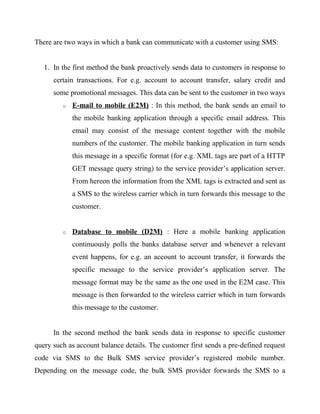 There are two ways in which a bank can communicate with a customer using SMS:
1. In the first method the bank proactively sends data to customers in response to
certain transactions. For e.g. account to account transfer, salary credit and
some promotional messages. This data can be sent to the customer in two ways
o E-mail to mobile (E2M) : In this method, the bank sends an email to
the mobile banking application through a specific email address. This
email may consist of the message content together with the mobile
numbers of the customer. The mobile banking application in turn sends
this message in a specific format (for e.g. XML tags are part of a HTTP
GET message query string) to the service provider’s application server.
From hereon the information from the XML tags is extracted and sent as
a SMS to the wireless carrier which in turn forwards this message to the
customer.
o Database to mobile (D2M) : Here a mobile banking application
continuously polls the banks database server and whenever a relevant
event happens, for e.g. an account to account transfer, it forwards the
specific message to the service provider’s application server. The
message format may be the same as the one used in the E2M case. This
message is then forwarded to the wireless carrier which in turn forwards
this message to the customer.
In the second method the bank sends data in response to specific customer
query such as account balance details. The customer first sends a pre-defined request
code via SMS to the Bulk SMS service provider’s registered mobile number.
Depending on the message code, the bulk SMS provider forwards the SMS to a
 