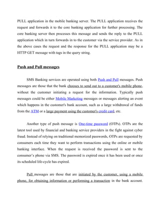 PULL application in the mobile banking server. The PULL application receives the
request and forwards it to the core banking application for further processing. The
core banking server then processes this message and sends the reply to the PULL
application which in turn forwards in to the customer via the service provider. As in
the above cases the request and the response for the PULL application may be a
HTTP GET message with tags in the query string.
Push and Pull messages
SMS Banking services are operated using both Push and Pull messages. Push
messages are those that the bank chooses to send out to a customer's mobile phone,
without the customer initiating a request for the information. Typically push
messages could be either Mobile Marketing messages or messages alerting an event
which happens in the customer's bank account, such as a large withdrawal of funds
from the ATM or a large payment using the customer's credit card, etc.
Another type of push message is One-time password (OTPs). OTPs are the
latest tool used by financial and banking service providers in the fight against cyber
fraud. Instead of relying on traditional memorized passwords, OTPs are requested by
consumers each time they want to perform transactions using the online or mobile
banking interface. When the request is received the password is sent to the
consumer’s phone via SMS. The password is expired once it has been used or once
its scheduled life-cycle has expired.
Pull messages are those that are initiated by the customer, using a mobile
phone, for obtaining information or performing a transaction in the bank account.
 