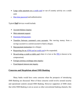 • Large value payment on a credit card or out of country activity on a credit
card.
• One-time password and authentication
Typical Pull Services would include:
• Account balance inquiry;
• Mini statement request;
• Electronic bill payment;
• Transfers between customer's own accounts, like moving money from a
savings account to a current account to fund a cheque;
• Stop payment instruction on a cheque;
• Requesting for an ATM card or credit card to be suspended;
• De-activating a credit or debit card when it is lost or the PIN is known to be
compromised;
• Foreign currency exchange rates inquiry;
• Fixed deposit interest rate inquiry.
Concerns and Skepticism about SMS Banking
Many banks would have some concerns when the prospects of introducing
SMS Banking are discussed. Most of these concerns could revolve around security
and operational controls around SMS Banking. However supporters of SMS claim
that while SMS Banking is not as secure as other conventional banking channels, like
 