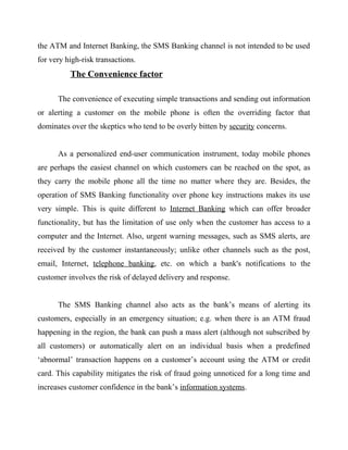the ATM and Internet Banking, the SMS Banking channel is not intended to be used
for very high-risk transactions.
The Convenience factor
The convenience of executing simple transactions and sending out information
or alerting a customer on the mobile phone is often the overriding factor that
dominates over the skeptics who tend to be overly bitten by security concerns.
As a personalized end-user communication instrument, today mobile phones
are perhaps the easiest channel on which customers can be reached on the spot, as
they carry the mobile phone all the time no matter where they are. Besides, the
operation of SMS Banking functionality over phone key instructions makes its use
very simple. This is quite different to Internet Banking which can offer broader
functionality, but has the limitation of use only when the customer has access to a
computer and the Internet. Also, urgent warning messages, such as SMS alerts, are
received by the customer instantaneously; unlike other channels such as the post,
email, Internet, telephone banking, etc. on which a bank's notifications to the
customer involves the risk of delayed delivery and response.
The SMS Banking channel also acts as the bank’s means of alerting its
customers, especially in an emergency situation; e.g. when there is an ATM fraud
happening in the region, the bank can push a mass alert (although not subscribed by
all customers) or automatically alert on an individual basis when a predefined
‘abnormal’ transaction happens on a customer’s account using the ATM or credit
card. This capability mitigates the risk of fraud going unnoticed for a long time and
increases customer confidence in the bank’s information systems.
 