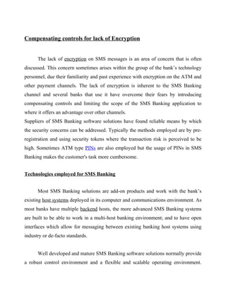 Compensating controls for lack of Encryption
The lack of encryption on SMS messages is an area of concern that is often
discussed. This concern sometimes arises within the group of the bank’s technology
personnel, due their familiarity and past experience with encryption on the ATM and
other payment channels. The lack of encryption is inherent to the SMS Banking
channel and several banks that use it have overcome their fears by introducing
compensating controls and limiting the scope of the SMS Banking application to
where it offers an advantage over other channels.
Suppliers of SMS Banking software solutions have found reliable means by which
the security concerns can be addressed. Typically the methods employed are by pre-
registration and using security tokens where the transaction risk is perceived to be
high. Sometimes ATM type PINs are also employed but the usage of PINs in SMS
Banking makes the customer's task more cumbersome.
Technologies employed for SMS Banking
Most SMS Banking solutions are add-on products and work with the bank’s
existing host systems deployed in its computer and communications environment. As
most banks have multiple backend hosts, the more advanced SMS Banking systems
are built to be able to work in a multi-host banking environment; and to have open
interfaces which allow for messaging between existing banking host systems using
industry or de-facto standards.
Well developed and mature SMS Banking software solutions normally provide
a robust control environment and a flexible and scalable operating environment.
 